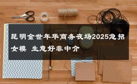 昆明金世年华商务夜场2025急招女模 生意好非中介