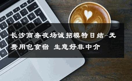 长沙商务夜场诚招模特日结-无费用包食宿 生意好非中介