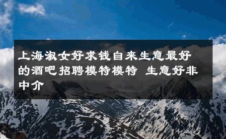 上海淑女好求钱自来生意最好的酒吧招聘模特模特 生意好非中介