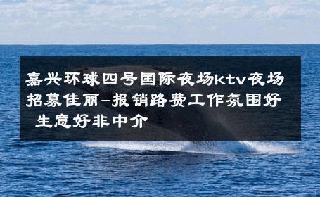 嘉兴环球四号国际夜场ktv夜场招募佳丽-报销路费工作氛围好 生意好非中介