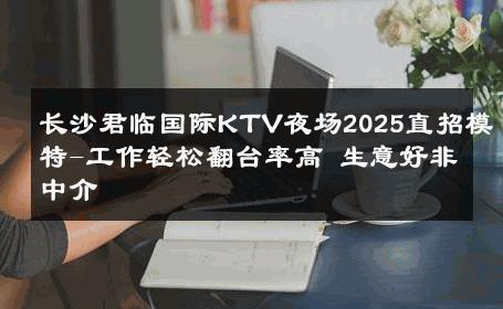 长沙君临国际KTV夜场2025直招模特-工作轻松翻台率高 生意好非中介