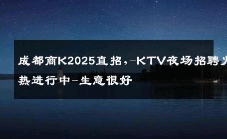 成都商K2025直招,-KTV夜场招聘火热进行中-生意很好