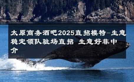 太原商务酒吧2025直招模特-生意稳定领队驻场直招 生意好非中介