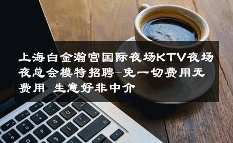 上海白金瀚宫国际夜场KTV夜场夜总会模特招聘-免一切费用无费用 生意好非中介