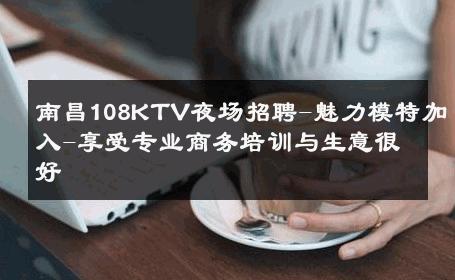 南昌108KTV夜场招聘-魅力模特加入-享受专业商务培训与生意很好