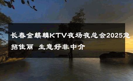 长春金麒麟KTV夜场夜总会2025急招佳丽 生意好非中介
