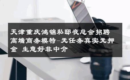 天津重庆鸿锦私邸夜总会招聘高端商务模特-无任务真实无押金 生意好非中介