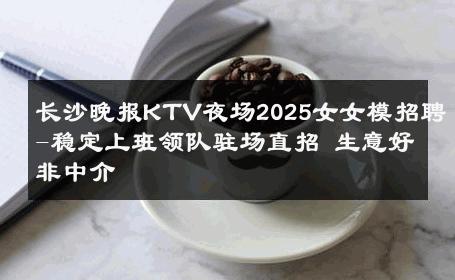 长沙晚报KTV夜场2025女女模招聘-稳定上班领队驻场直招 生意好非中介
