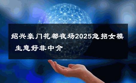 绍兴豪门花都夜场2025急招女模 生意好非中介