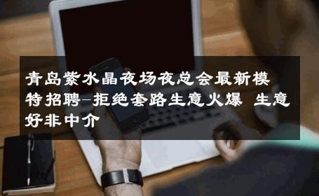 青岛紫水晶夜场夜总会最新模特招聘-拒绝套路生意火爆 生意好非中介