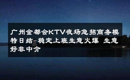 广州金都会KTV夜场急招商务模特日结-稳定上班生意火爆 生意好非中介