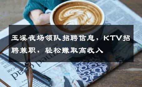 玉溪夜场领队招聘信息，KTV招聘兼职，轻松赚取高收入