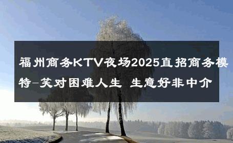 福州商务KTV夜场2025直招商务模特-笑对困难人生 生意好非中介