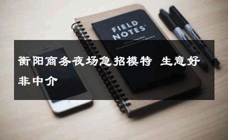 衡阳商务夜场急招模特 生意好非中介