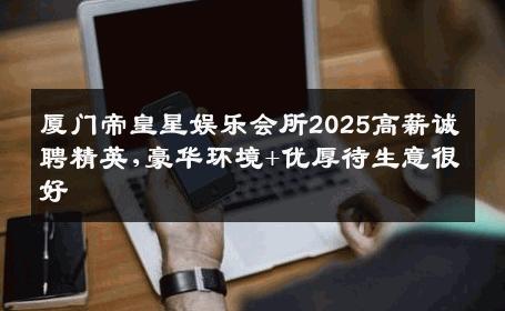 厦门帝皇星娱乐会所2025高薪诚聘精英,豪华环境+优厚待生意很好
