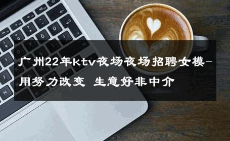 广州22年ktv夜场夜场招聘女模-用努力改变 生意好非中介