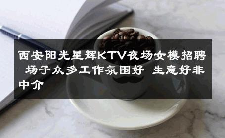 西安阳光星辉KTV夜场女模招聘-场子众多工作氛围好 生意好非中介