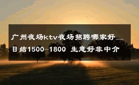 广州夜场ktv夜场招聘哪家好＿日结1500-1800 生意好非中介
