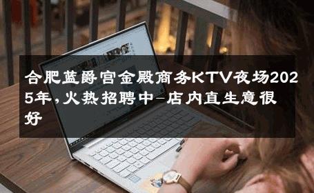 合肥蓝爵宫金殿商务KTV夜场2025年,火热招聘中-店内直生意很好