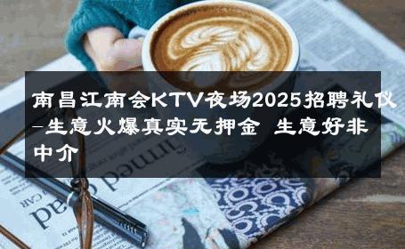 南昌江南会KTV夜场2025招聘礼仪-生意火爆真实无押金 生意好非中介
