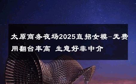 太原商务夜场2025直招女模-无费用翻台率高 生意好非中介