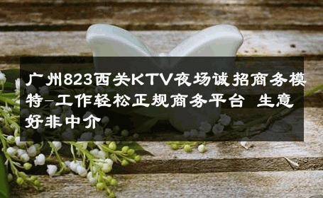 广州823西关KTV夜场诚招商务模特-工作轻松正规商务平台 生意好非中介
