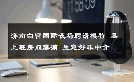 济南白宫国际夜场聘请模特-易上班房间爆满 生意好非中介