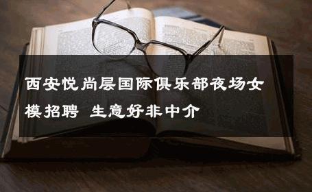 西安悦尚层国际俱乐部夜场女模招聘 生意好非中介