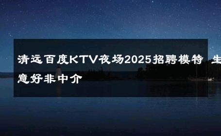 清远百度KTV夜场2025招聘模特 生意好非中介