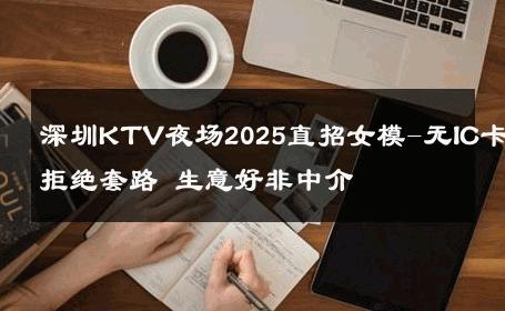 深圳KTV夜场2025直招女模-无IC卡拒绝套路 生意好非中介