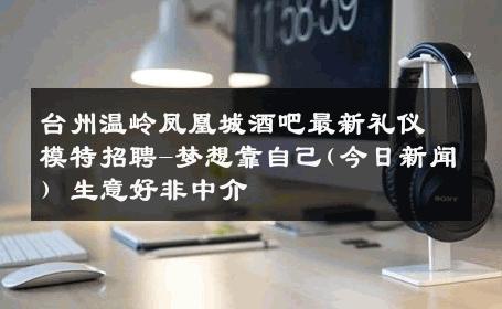 台州温岭凤凰城酒吧最新礼仪模特招聘-梦想靠自己(今日新闻) 生意好非中介