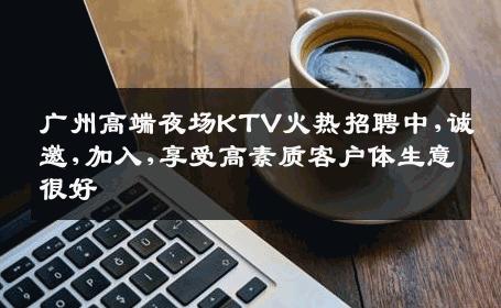 广州高端夜场KTV火热招聘中,诚邀,加入,享受高素质客户体生意很好