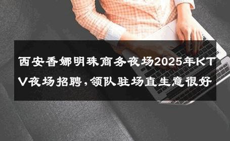 西安香娜明珠商务夜场2025年KTV夜场招聘,领队驻场直生意很好