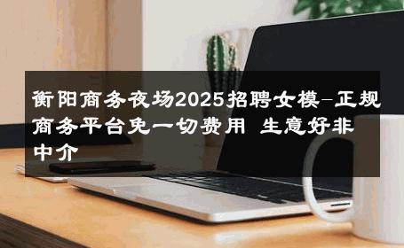 衡阳商务夜场2025招聘女模-正规商务平台免一切费用 生意好非中介