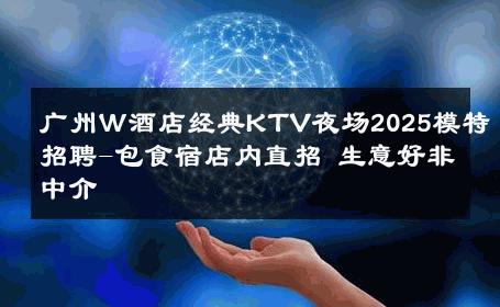 广州Ｗ酒店经典KTV夜场2025模特招聘-包食宿店内直招 生意好非中介