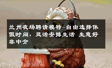 兰州夜场聘请模特-自由选择休假时间，灵活安排生活 生意好非中介