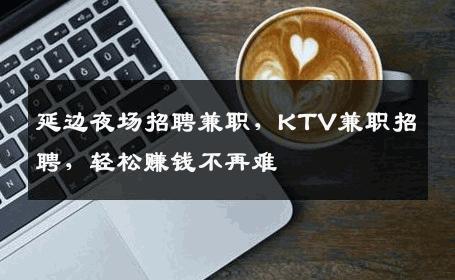 延边夜场招聘兼职，KTV兼职招聘，轻松赚钱不再难