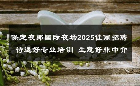 保定夜郎国际夜场2025佳丽招聘-待遇好专业培训 生意好非中介