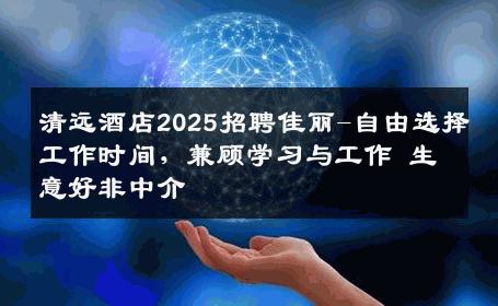 清远酒店2025招聘佳丽-自由选择工作时间，兼顾学习与工作 生意好非中介