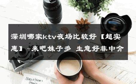 深圳哪家ktv夜场比较好【超实惠】-来吧妹子多 生意好非中介