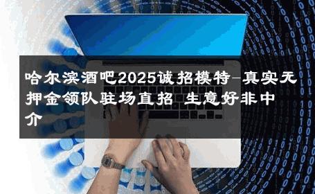 哈尔滨酒吧2025诚招模特-真实无押金领队驻场直招 生意好非中介