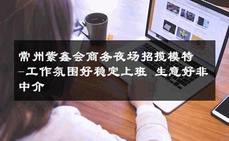常州紫鑫会商务夜场招揽模特-工作氛围好稳定上班 生意好非中介