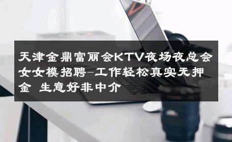 天津金鼎富丽会KTV夜场夜总会女女模招聘-工作轻松真实无押金 生意好非中介