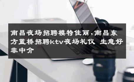 南昌夜场招聘模特佳丽,南昌东方蓝桥招聘ktv夜场礼仪 生意好非中介