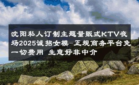 沈阳私人订制主题量贩式KTV夜场2025诚招女模-正规商务平台免一切费用 生意好非中介