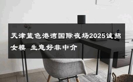 天津蓝色港湾国际夜场2025诚招女模 生意好非中介