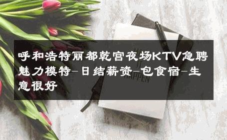 呼和浩特丽都乾宫夜场KTV急聘魅力模特-日结薪资-包食宿-生意很好