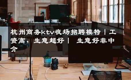 杭州商务ktv夜场招聘模特丨工资高，生意超好丨 生意好非中介