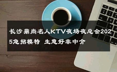 长沙鼎尚名人KTV夜场夜总会2025急招模特 生意好非中介