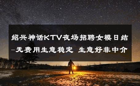 绍兴神话KTV夜场招聘女模日结-无费用生意稳定 生意好非中介